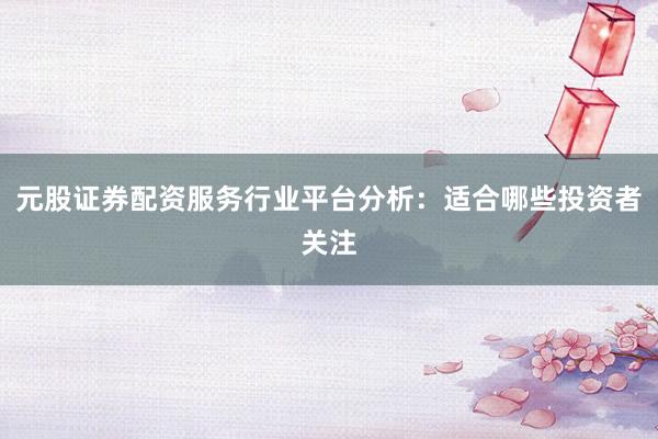元股证券配资服务行业平台分析：适合哪些投资者关注