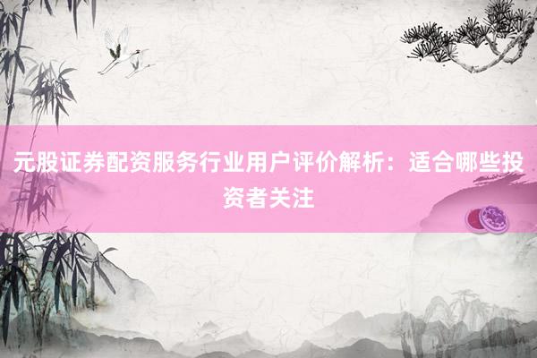 元股证券配资服务行业用户评价解析：适合哪些投资者关注