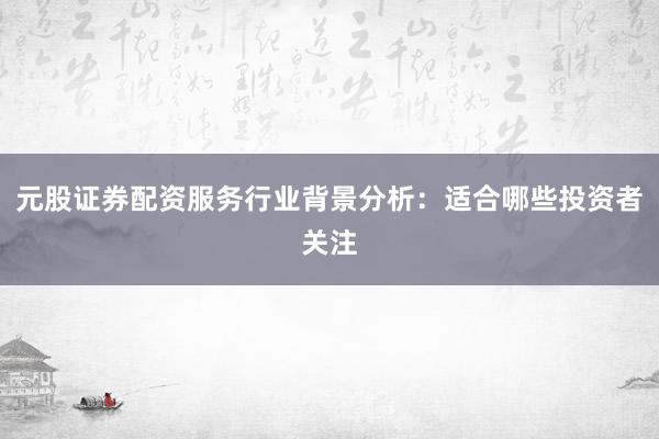 元股证券配资服务行业背景分析：适合哪些投资者关注