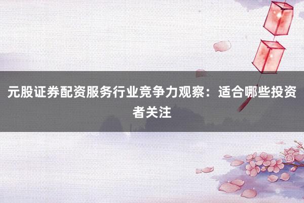 元股证券配资服务行业竞争力观察：适合哪些投资者关注