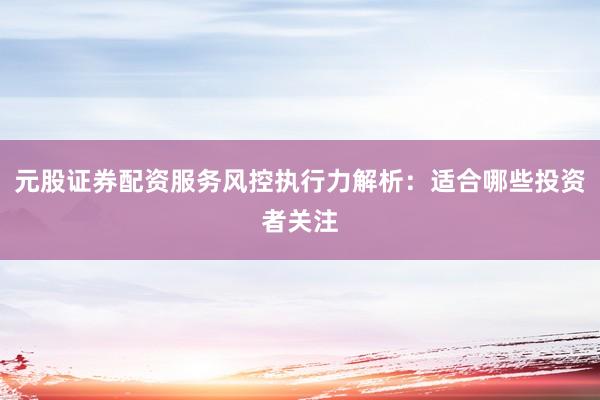 元股证券配资服务风控执行力解析：适合哪些投资者关注