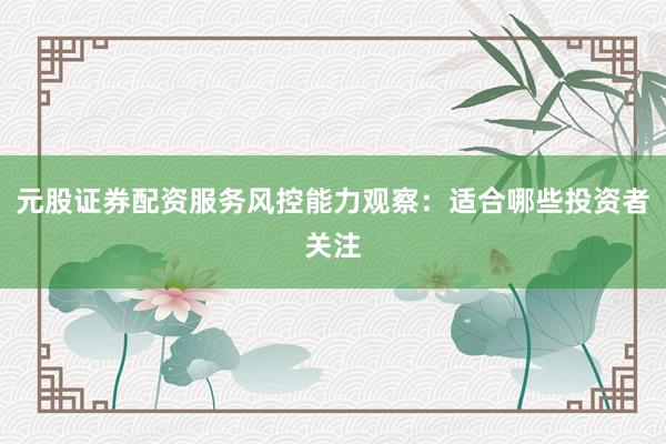 元股证券配资服务风控能力观察：适合哪些投资者关注