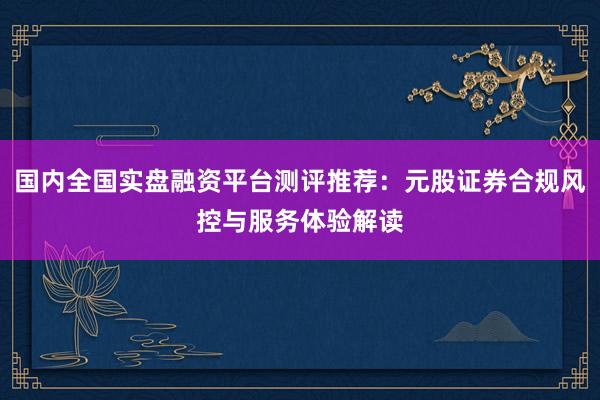 国内全国实盘融资平台测评推荐：元股证券合规风控与服务体验解读