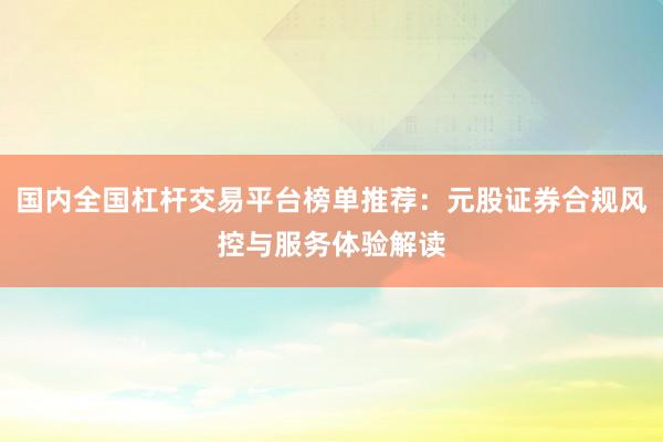 国内全国杠杆交易平台榜单推荐：元股证券合规风控与服务体验解读