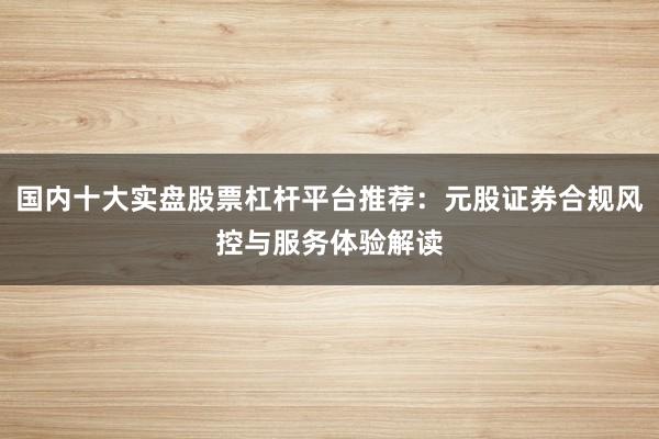 国内十大实盘股票杠杆平台推荐：元股证券合规风控与服务体验解读