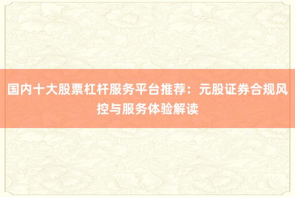 国内十大股票杠杆服务平台推荐：元股证券合规风控与服务体验解读