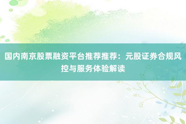国内南京股票融资平台推荐推荐：元股证券合规风控与服务体验解读