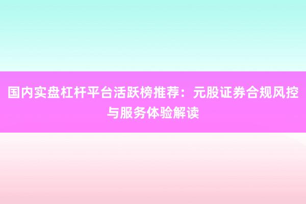 国内实盘杠杆平台活跃榜推荐:元股证券合规风控与服务体验解读
