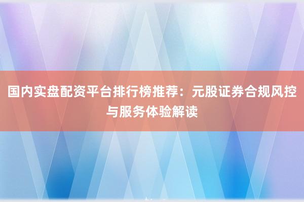 国内实盘配资平台排行榜推荐：元股证券合规风控与服务体验解读