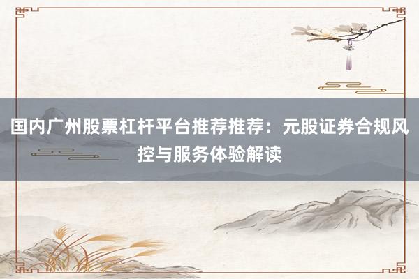 国内广州股票杠杆平台推荐推荐:元股证券合规风控与服务体验解读