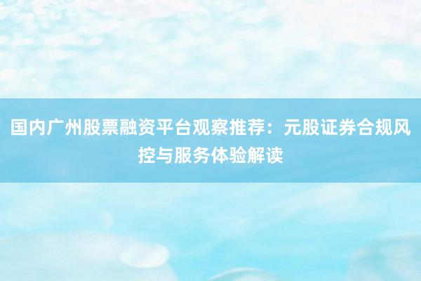 国内广州股票融资平台观察推荐：元股证券合规风控与服务体验解读
