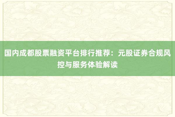 国内成都股票融资平台排行推荐：元股证券合规风控与服务体验解读