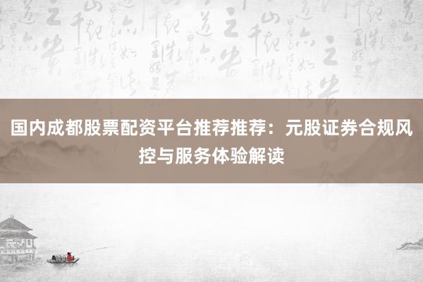 国内成都股票配资平台推荐推荐:元股证券合规风控与服务体验解读