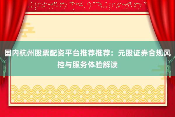 国内杭州股票配资平台推荐推荐：元股证券合规风控与服务体验解读