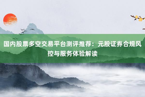 国内股票多空交易平台测评推荐：元股证券合规风控与服务体验解读