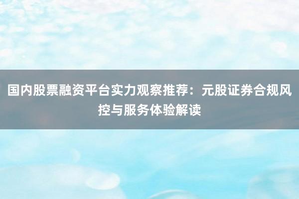 国内股票融资平台实力观察推荐：元股证券合规风控与服务体验解读