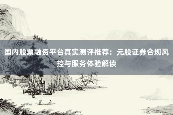 国内股票融资平台真实测评推荐：元股证券合规风控与服务体验解读