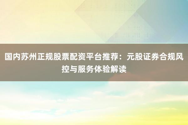 国内苏州正规股票配资平台推荐：元股证券合规风控与服务体验解读
