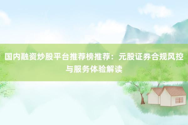 国内融资炒股平台推荐榜推荐：元股证券合规风控与服务体验解读