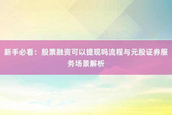 新手必看：股票融资可以提现吗流程与元股证券服务场景解析