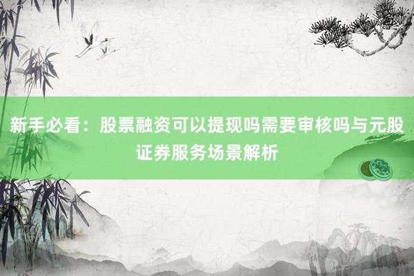 新手必看：股票融资可以提现吗需要审核吗与元股证券服务场景解析