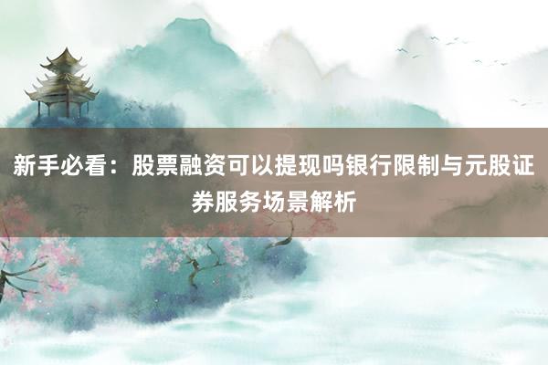 新手必看：股票融资可以提现吗银行限制与元股证券服务场景解析