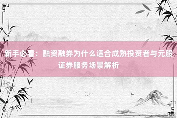 新手必看:融资融券为什么适合成熟投资者与元股证券服务场景解析