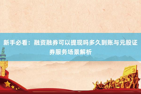 新手必看:融资融券可以提现吗多久到账与元股证券服务场景解析