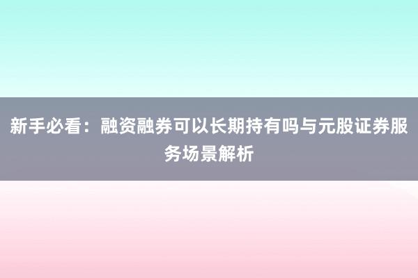 新手必看：融资融券可以长期持有吗与元股证券服务场景解析
