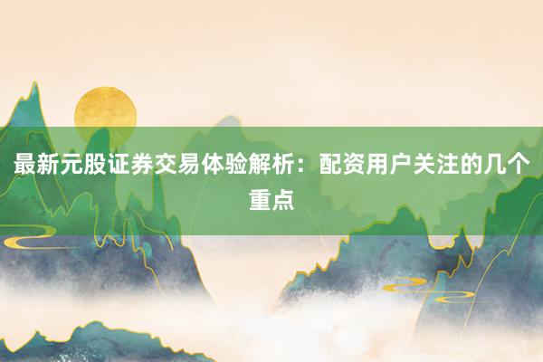 最新元股证券交易体验解析：配资用户关注的几个重点