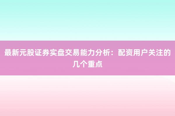 最新元股证券实盘交易能力分析：配资用户关注的几个重点