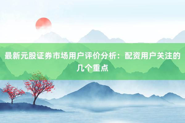 最新元股证券市场用户评价分析：配资用户关注的几个重点