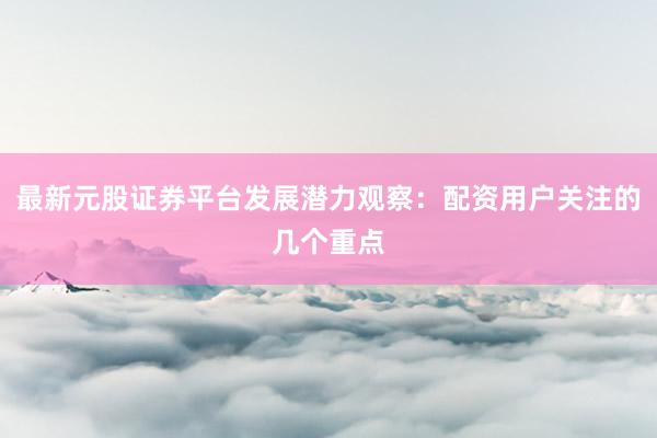 最新元股证券平台发展潜力观察：配资用户关注的几个重点