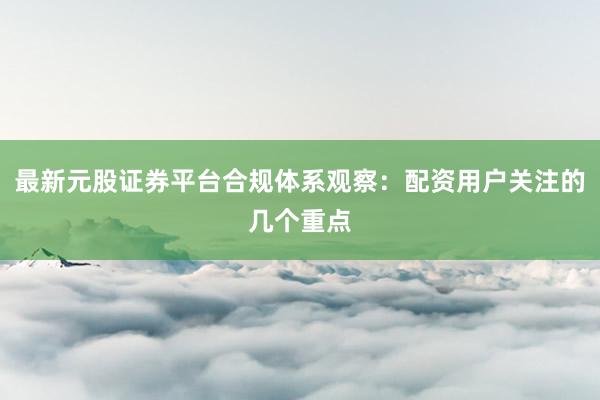 最新元股证券平台合规体系观察：配资用户关注的几个重点
