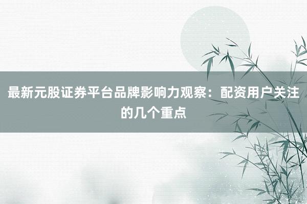 最新元股证券平台品牌影响力观察：配资用户关注的几个重点