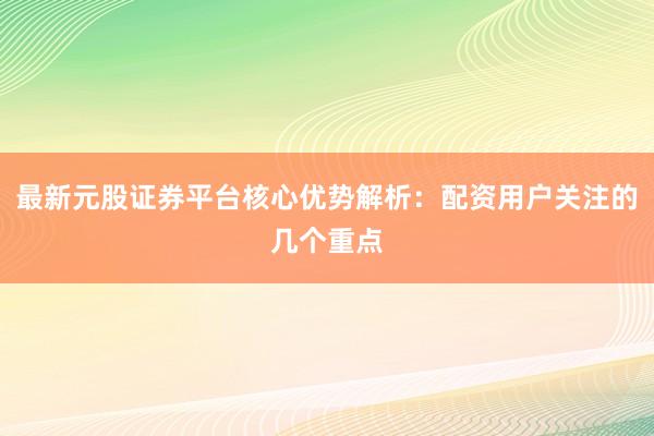 最新元股证券平台核心优势解析：配资用户关注的几个重点