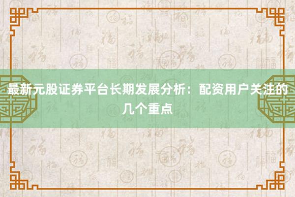 最新元股证券平台长期发展分析：配资用户关注的几个重点