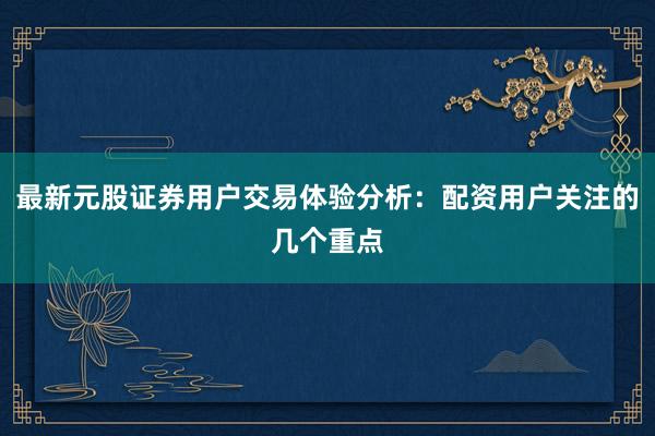 最新元股证券用户交易体验分析：配资用户关注的几个重点