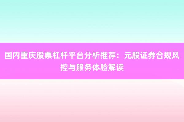 国内重庆股票杠杆平台分析推荐：元股证券合规风控与服务体验解读