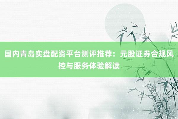 国内青岛实盘配资平台测评推荐：元股证券合规风控与服务体验解读