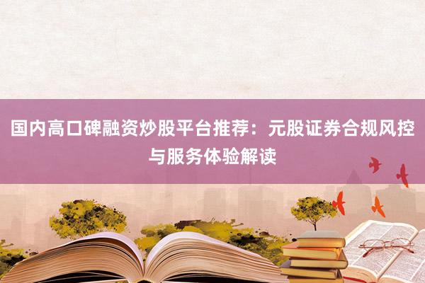 国内高口碑融资炒股平台推荐：元股证券合规风控与服务体验解读