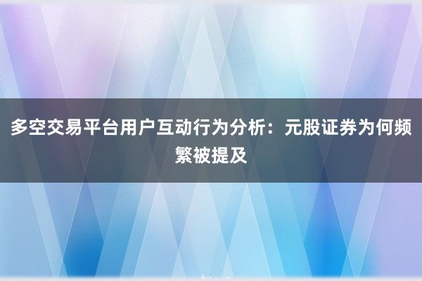 多空交易平台用户互动行为分析：元股证券为何频繁被提及