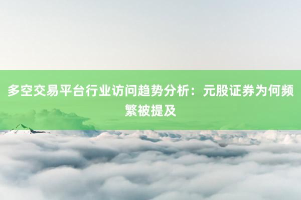 多空交易平台行业访问趋势分析：元股证券为何频繁被提及