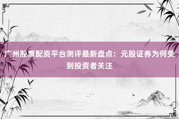 广州股票配资平台测评最新盘点：元股证券为何受到投资者关注