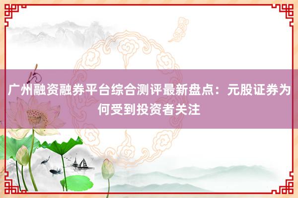 广州融资融券平台综合测评最新盘点：元股证券为何受到投资者关注