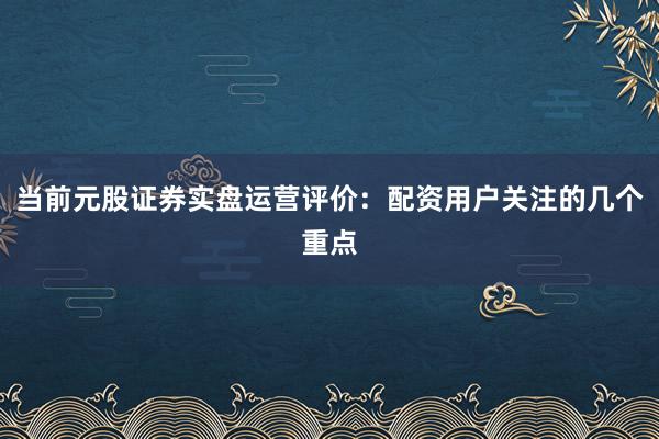 当前元股证券实盘运营评价：配资用户关注的几个重点