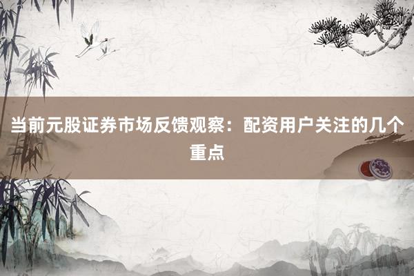 当前元股证券市场反馈观察：配资用户关注的几个重点