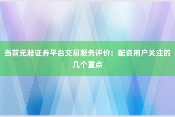 当前元股证券平台交易服务评价：配资用户关注的几个重点