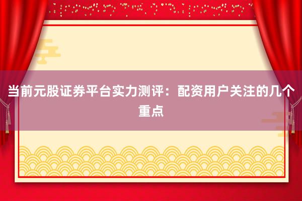 当前元股证券平台实力测评：配资用户关注的几个重点