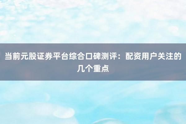 当前元股证券平台综合口碑测评：配资用户关注的几个重点